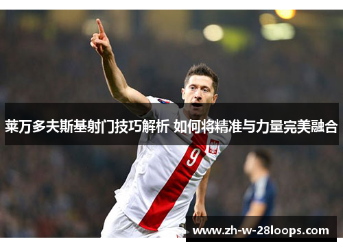 莱万多夫斯基射门技巧解析 如何将精准与力量完美融合