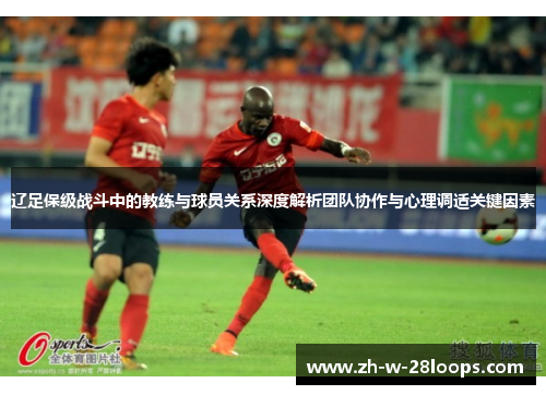 辽足保级战斗中的教练与球员关系深度解析团队协作与心理调适关键因素